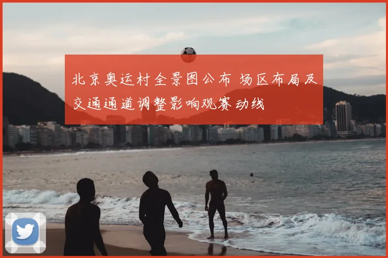 北京奥运村全景图公布 场区布局及交通通道调整影响观赛动线