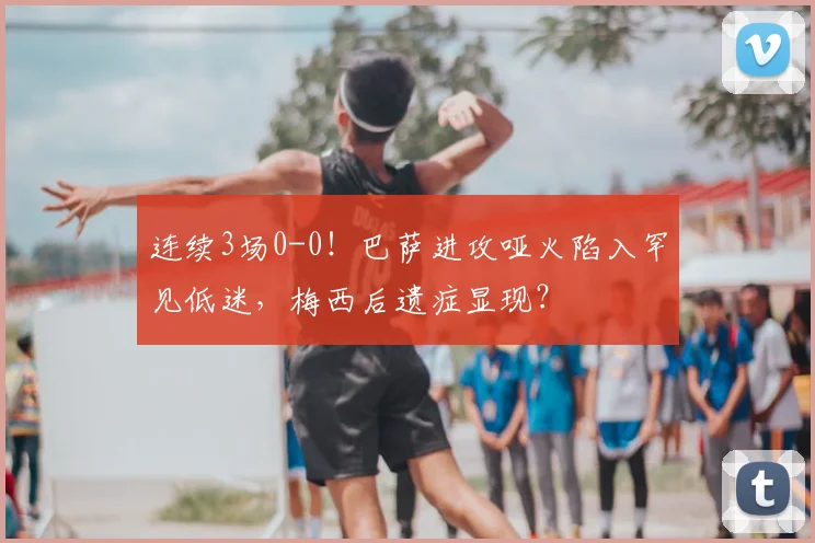 连续3场0-0！巴萨进攻哑火陷入罕见低迷，梅西后遗症显现？