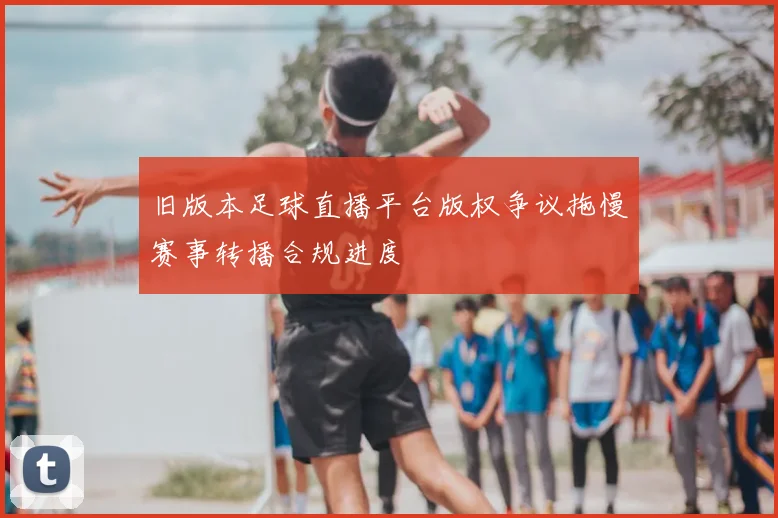 旧版本足球直播平台版权争议拖慢赛事转播合规进度