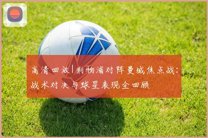 高清回放|利物浦对阵曼城焦点战：战术对决与球星表现全回顾