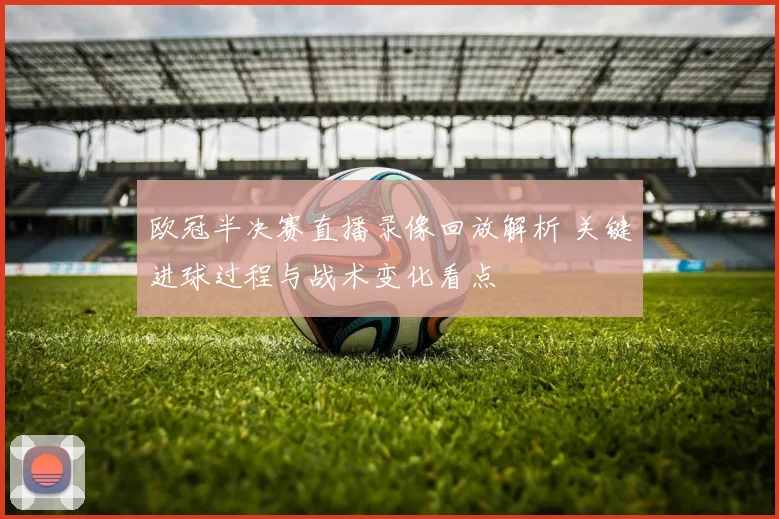 欧冠半决赛直播录像回放解析 关键进球过程与战术变化看点