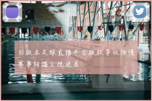 旧版本足球直播平台版权争议拖慢赛事转播合规进度